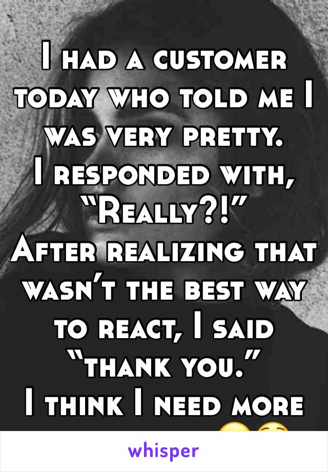 I had a customer today who told me I was very pretty. 
I responded with, “Really?!” 
After realizing that wasn’t the best way to react, I said “thank you.”
I think I need more confidence. 😂😳