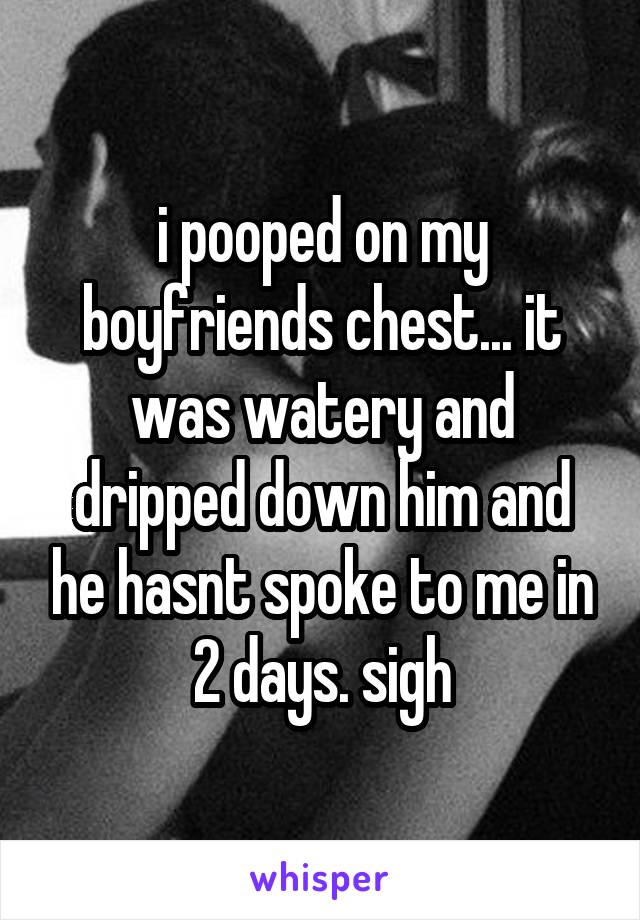 i pooped on my boyfriends chest... it was watery and dripped down him and he hasnt spoke to me in 2 days. sigh