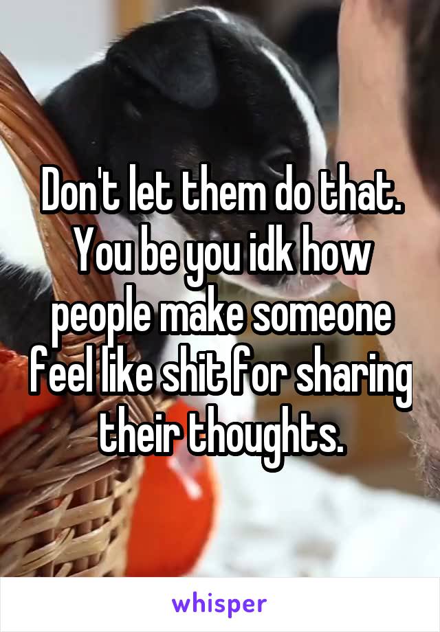 Don't let them do that. You be you idk how people make someone feel like shit for sharing their thoughts.