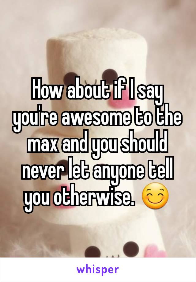 How about if I say you're awesome to the max and you should never let anyone tell you otherwise. 😊