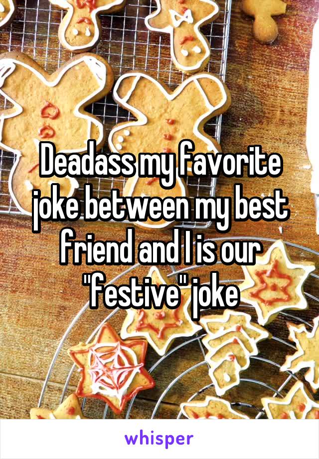 Deadass my favorite joke between my best friend and I is our "festive" joke