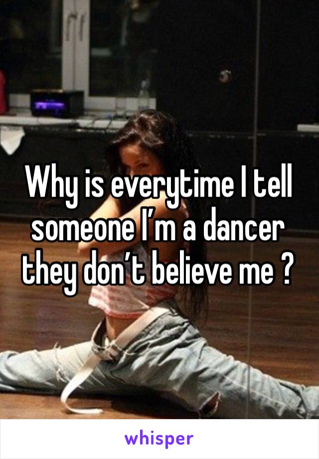 Why is everytime I tell someone I’m a dancer they don’t believe me ? 