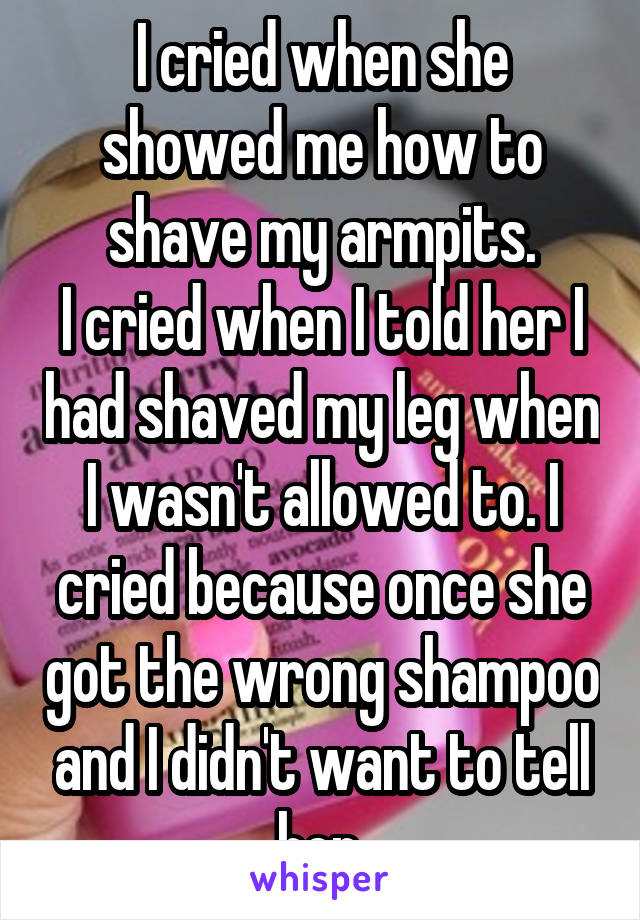 I cried when she showed me how to shave my armpits.
I cried when I told her I had shaved my leg when I wasn't allowed to. I cried because once she got the wrong shampoo and I didn't want to tell her.