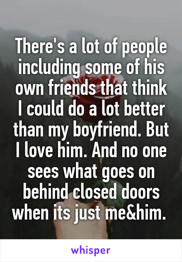 There's a lot of people including some of his own friends that think I could do a lot better than my boyfriend. But I love him. And no one sees what goes on behind closed doors when its just me&him. 