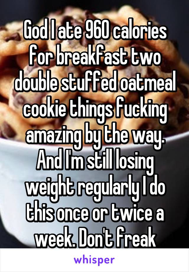 God I ate 960 calories for breakfast two double stuffed oatmeal cookie things fucking amazing by the way. And I'm still losing weight regularly I do this once or twice a week. Don't freak