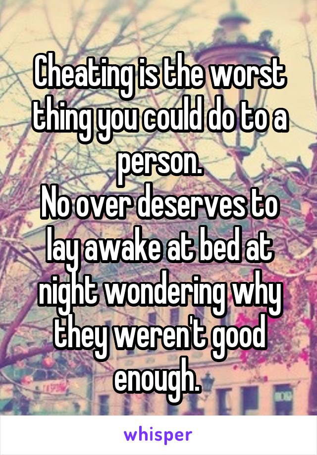 Cheating is the worst thing you could do to a person.
No over deserves to lay awake at bed at night wondering why they weren't good enough. 