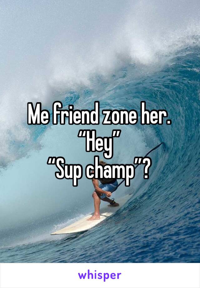 Me friend zone her.
“Hey”
“Sup champ”? 