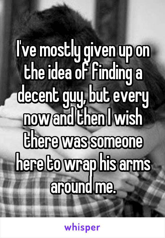 I've mostly given up on the idea of finding a decent guy, but every now and then I wish there was someone here to wrap his arms around me.