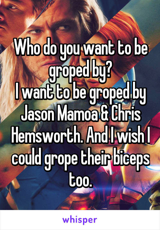 Who do you want to be groped by?
I want to be groped by Jason Mamoa & Chris Hemsworth. And I wish I could grope their biceps too.