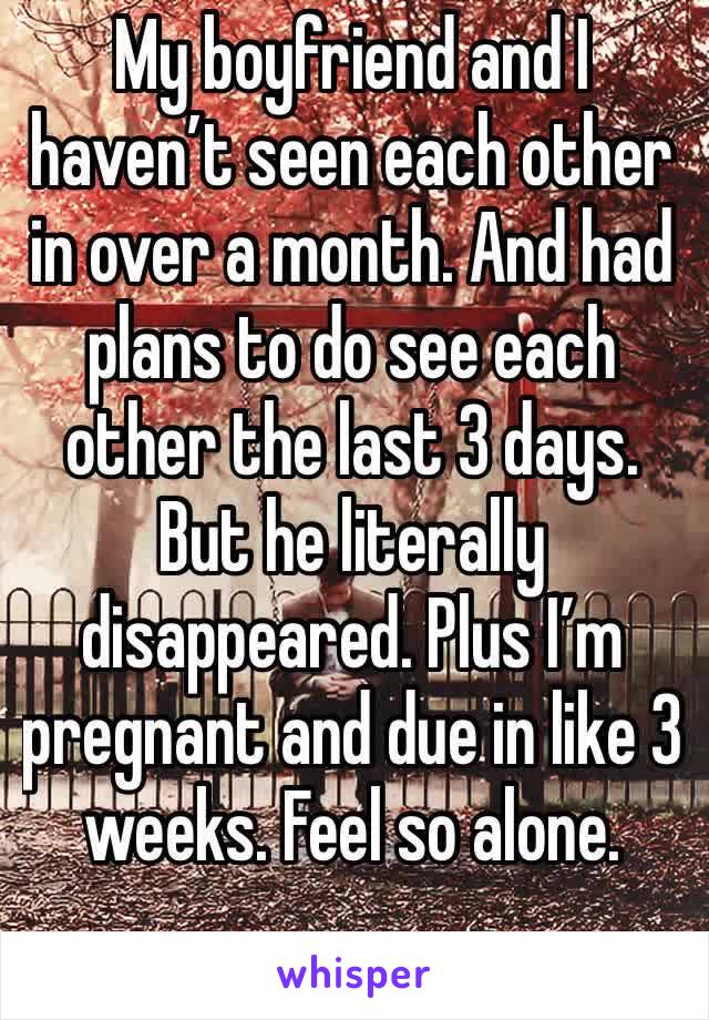 My boyfriend and I haven’t seen each other in over a month. And had plans to do see each other the last 3 days. But he literally disappeared. Plus I’m pregnant and due in like 3 weeks. Feel so alone.