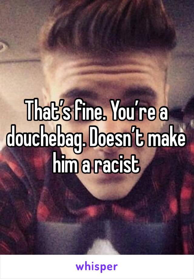 That’s fine. You’re a douchebag. Doesn’t make him a racist 