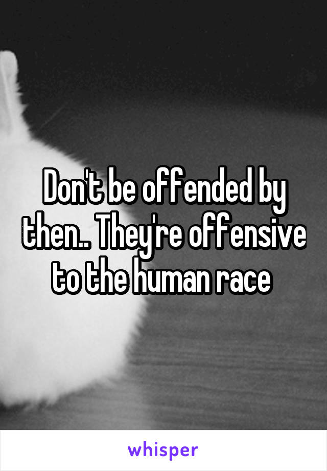 Don't be offended by then.. They're offensive to the human race 