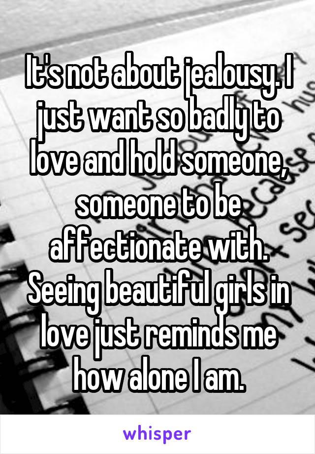 It's not about jealousy. I just want so badly to love and hold someone, someone to be affectionate with. Seeing beautiful girls in love just reminds me how alone I am.