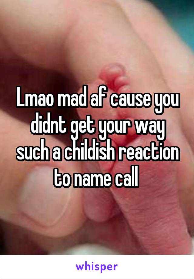 Lmao mad af cause you didnt get your way such a childish reaction to name call 