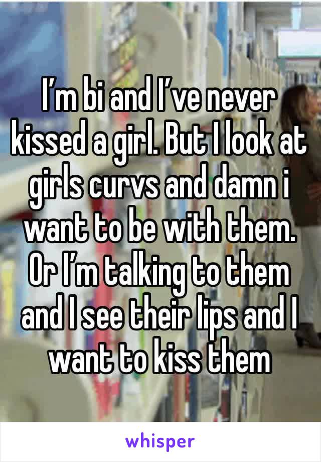 I’m bi and I’ve never kissed a girl. But I look at girls curvs and damn i want to be with them. Or I’m talking to them and I see their lips and I want to kiss them