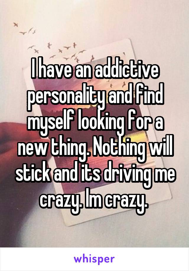 I have an addictive personality and find myself looking for a new thing. Nothing will stick and its driving me crazy. Im crazy. 