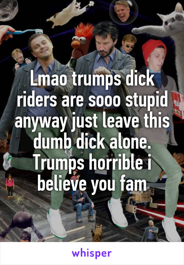 Lmao trumps dick riders are sooo stupid anyway just leave this dumb dick alone. Trumps horrible i believe you fam