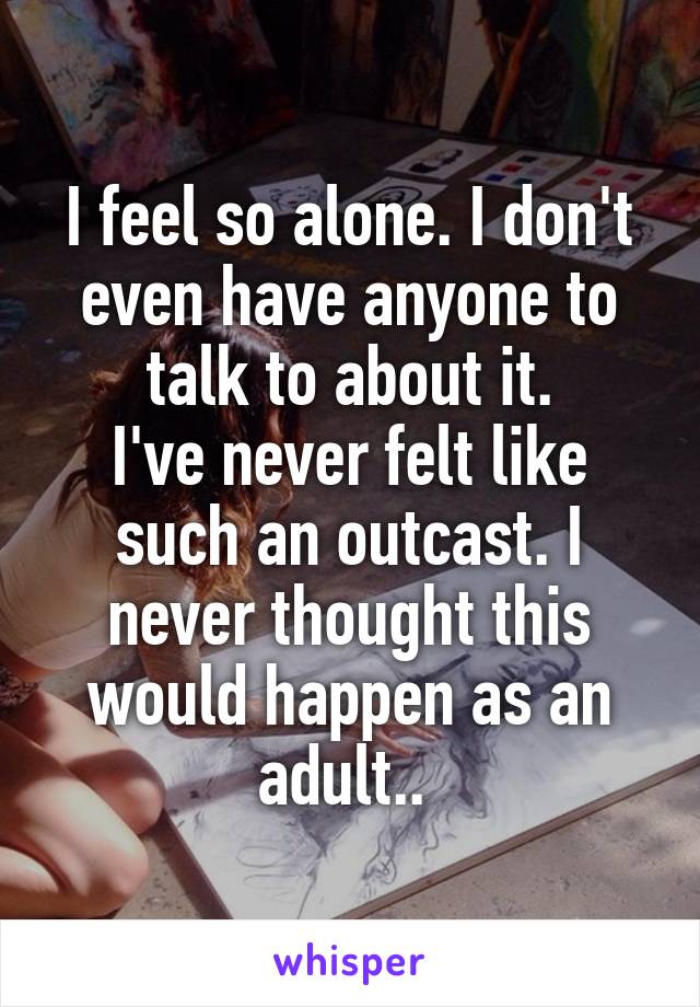 I feel so alone. I don't even have anyone to talk to about it.
I've never felt like such an outcast. I never thought this would happen as an adult.. 