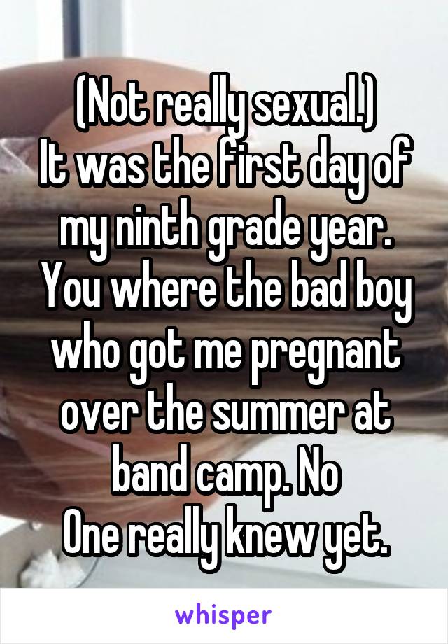 (Not really sexual.)
It was the first day of my ninth grade year. You where the bad boy who got me pregnant over the summer at band camp. No
One really knew yet.