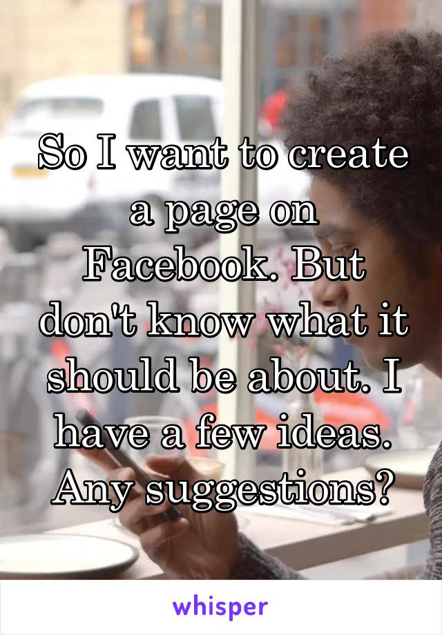 So I want to create a page on Facebook. But don't know what it should be about. I have a few ideas. Any suggestions?