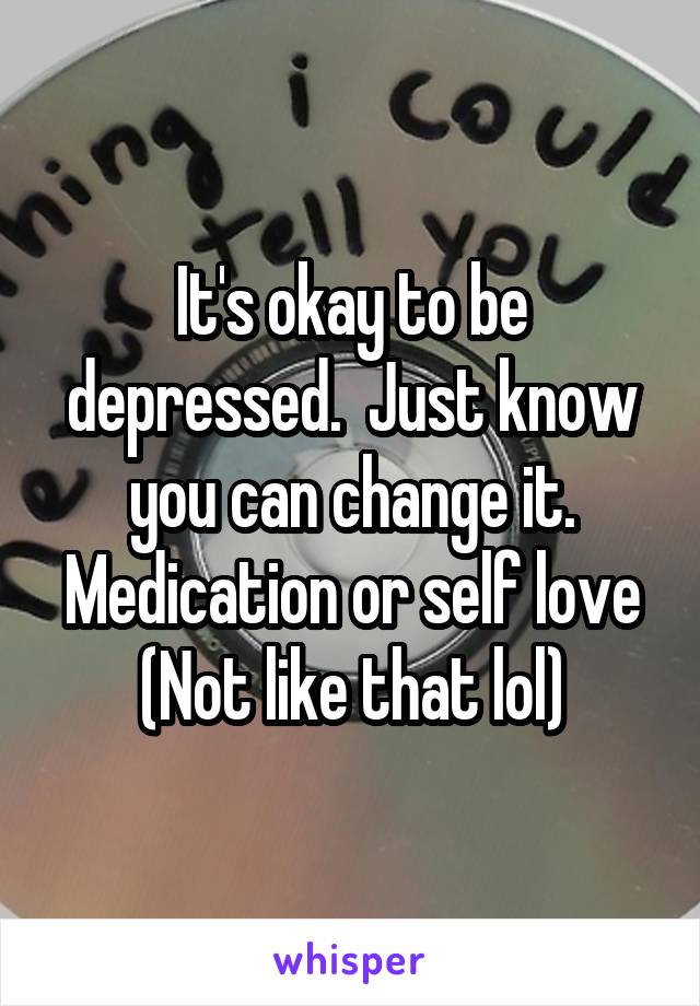 It's okay to be depressed.  Just know you can change it. Medication or self love
(Not like that lol)