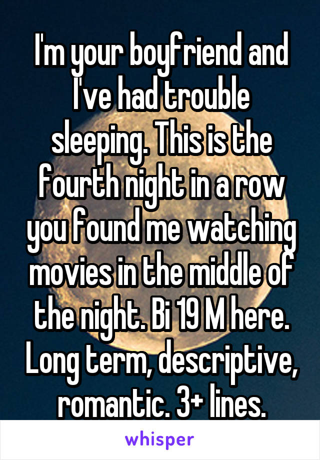 I'm your boyfriend and I've had trouble sleeping. This is the fourth night in a row you found me watching movies in the middle of the night. Bi 19 M here. Long term, descriptive, romantic. 3+ lines.