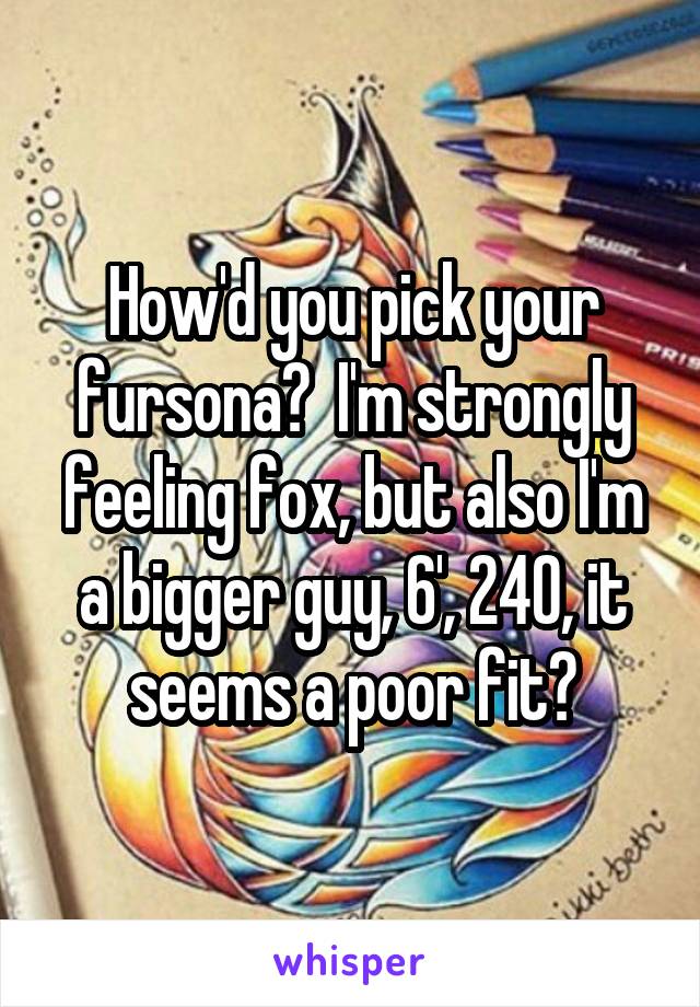 How'd you pick your fursona?  I'm strongly feeling fox, but also I'm a bigger guy, 6', 240, it seems a poor fit?