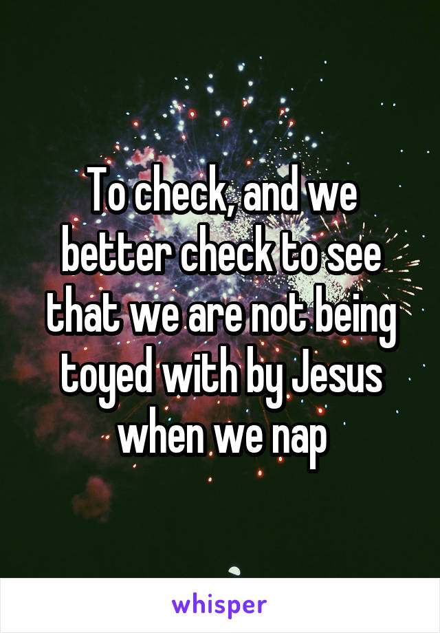 To check, and we better check to see that we are not being toyed with by Jesus when we nap