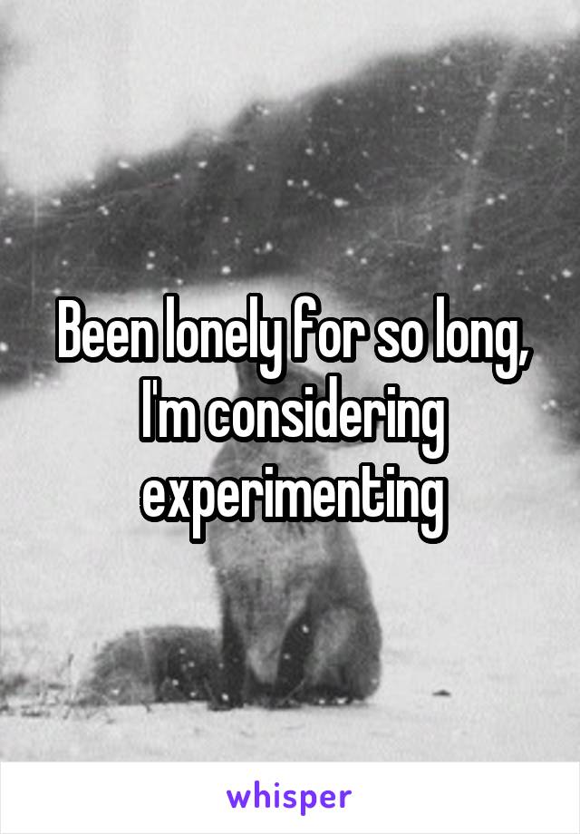 Been lonely for so long, I'm considering experimenting