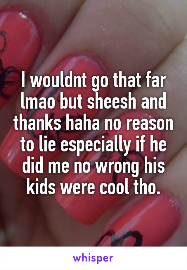 I wouldnt go that far lmao but sheesh and thanks haha no reason to lie especially if he did me no wrong his kids were cool tho.