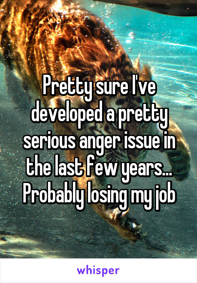 Pretty sure I've developed a pretty serious anger issue in the last few years... Probably losing my job