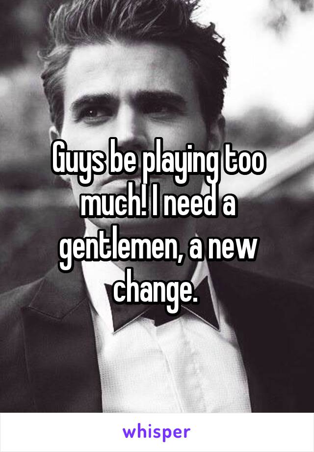 Guys be playing too much! I need a gentlemen, a new change. 