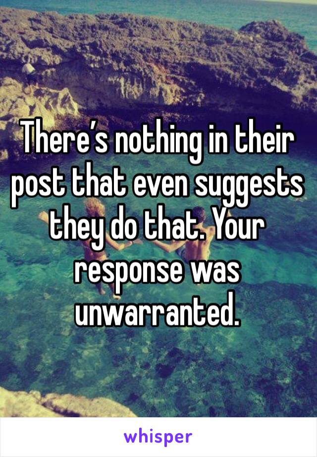 There’s nothing in their post that even suggests they do that. Your response was unwarranted.