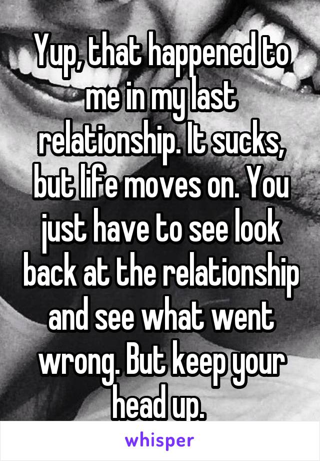 Yup, that happened to me in my last relationship. It sucks, but life moves on. You just have to see look back at the relationship and see what went wrong. But keep your head up. 