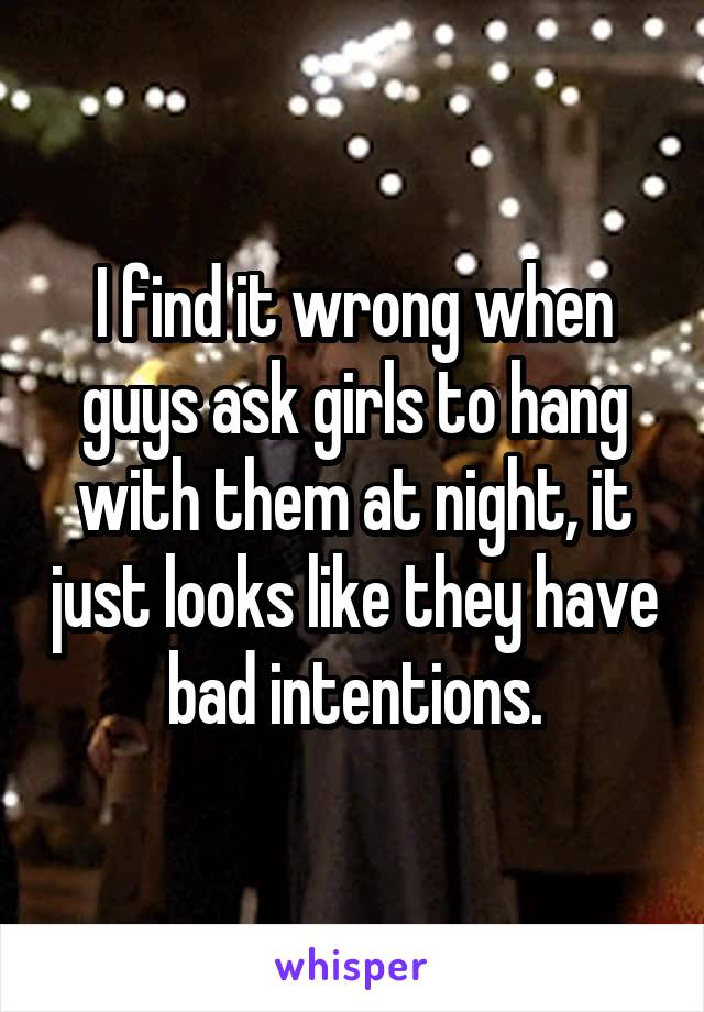 I find it wrong when guys ask girls to hang with them at night, it just looks like they have bad intentions.