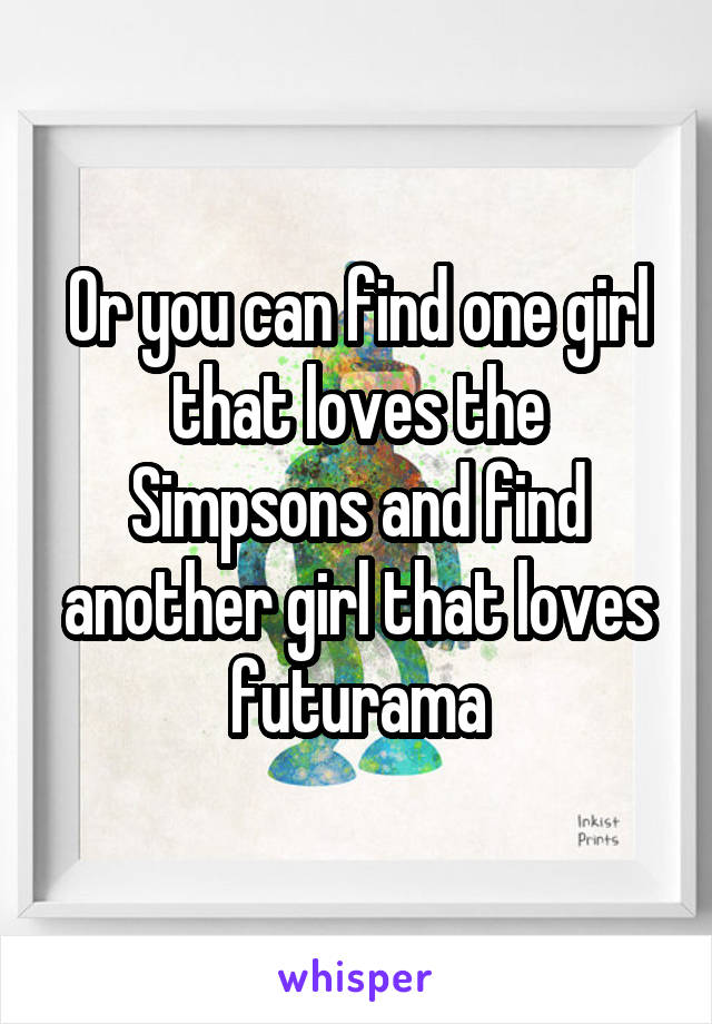 Or you can find one girl that loves the Simpsons and find another girl that loves futurama
