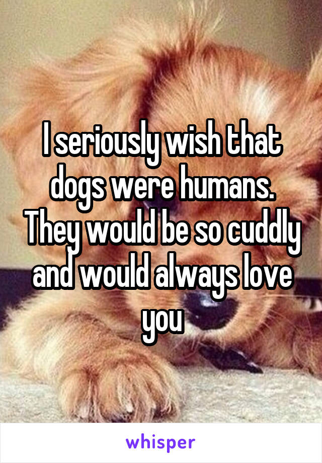 I seriously wish that dogs were humans. They would be so cuddly and would always love you