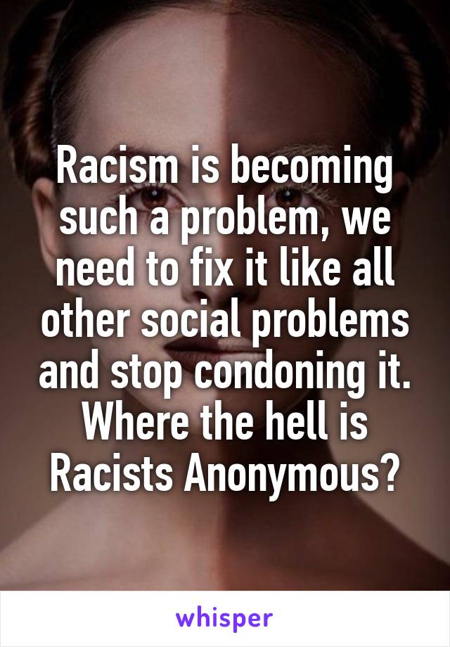 Racism is becoming such a problem, we need to fix it like all other social problems and stop condoning it.
Where the hell is Racists Anonymous?