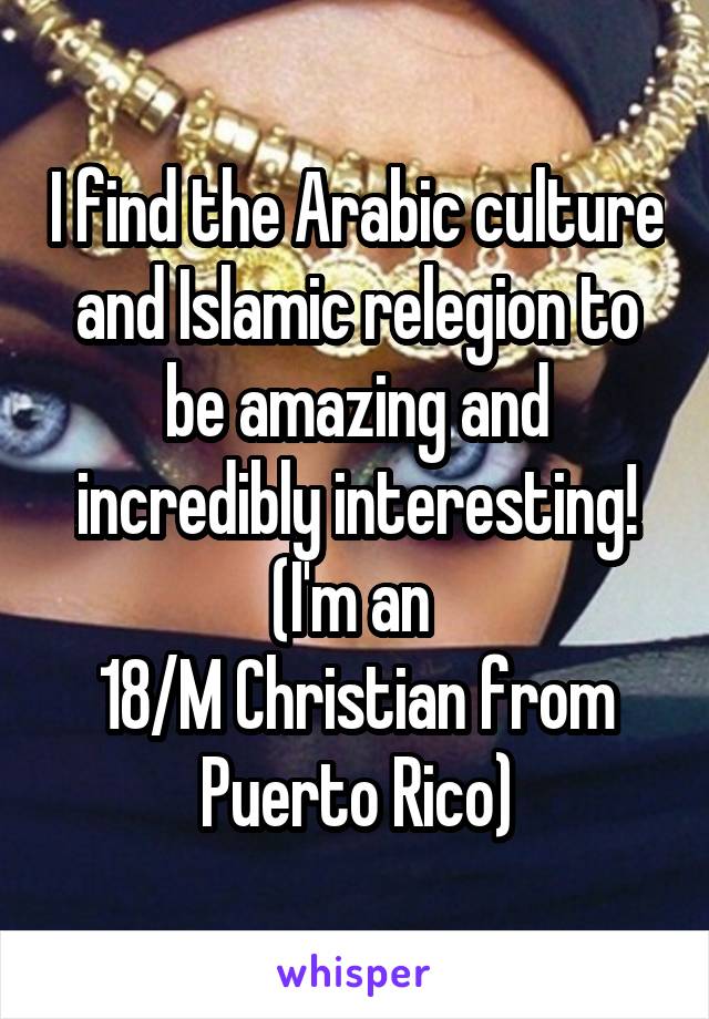 I find the Arabic culture and Islamic relegion to be amazing and incredibly interesting! (I'm an 
18/M Christian from Puerto Rico)