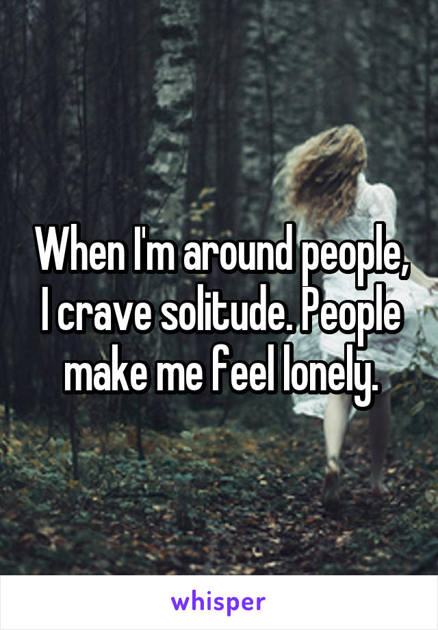 When I'm around people, I crave solitude. People make me feel lonely.