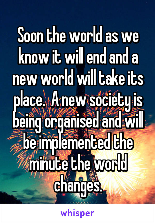 Soon the world as we know it will end and a new world will take its place.  A new society is being organised and will be implemented the minute the world changes.