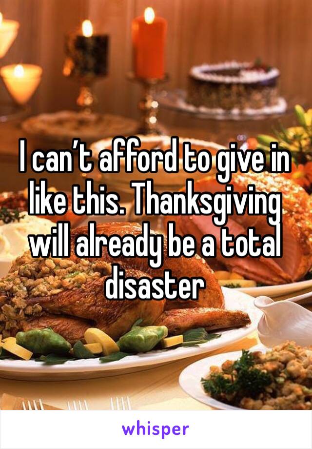 I can’t afford to give in like this. Thanksgiving will already be a total disaster 