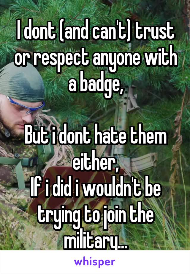 I dont (and can't) trust or respect anyone with a badge,

But i dont hate them either,
If i did i wouldn't be trying to join the military...