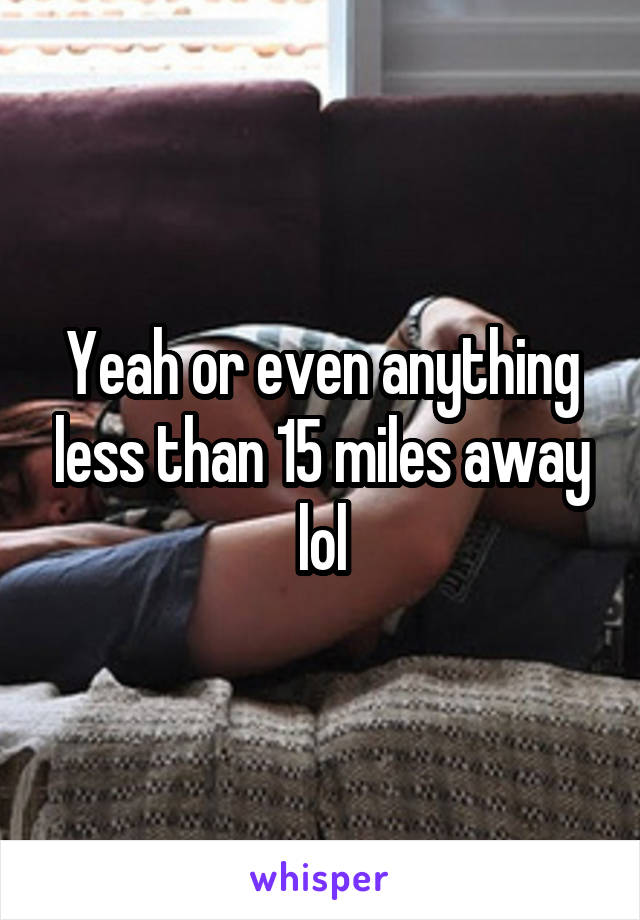 Yeah or even anything less than 15 miles away lol