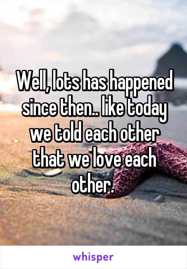 Well, lots has happened since then.. like today we told each other that we love each other. 