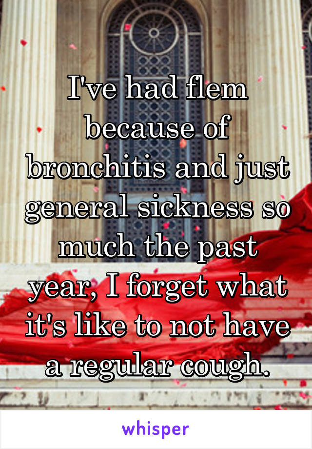 I've had flem because of bronchitis and just general sickness so much the past year, I forget what it's like to not have a regular cough.