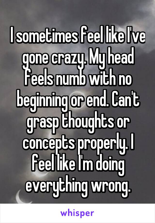 I sometimes feel like I've gone crazy. My head feels numb with no beginning or end. Can't grasp thoughts or concepts properly. I feel like I'm doing everything wrong.