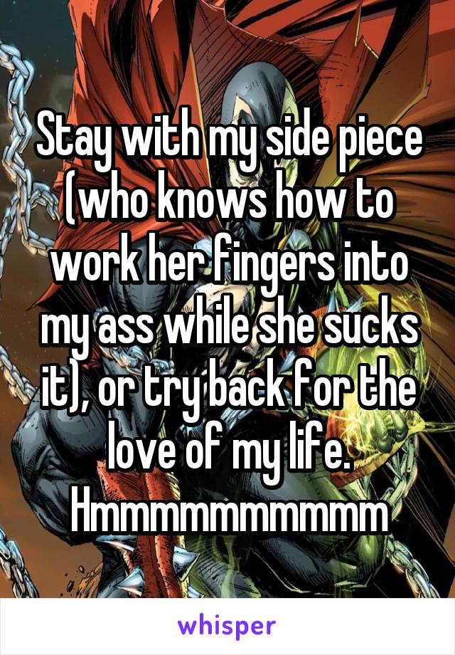 Stay with my side piece (who knows how to work her fingers into my ass while she sucks it), or try back for the love of my life. Hmmmmmmmmmm