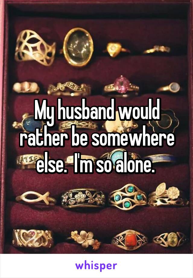 My husband would rather be somewhere else.  I'm so alone. 