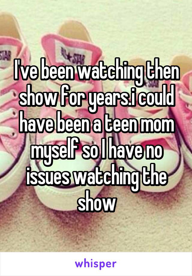 I've been watching then show for years.i could have been a teen mom myself so I have no issues watching the show